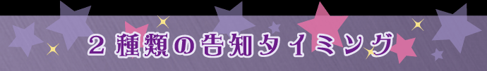 2種類の告知タイミング 2種類の告知タイミング